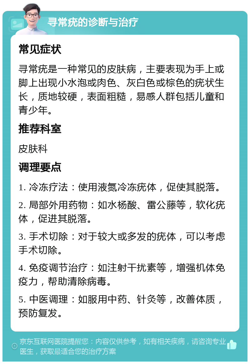 寻常疣的诊断与治疗 常见症状 寻常疣是一种常见的皮肤病，主要表现为手上或脚上出现小水泡或肉色、灰白色或棕色的疣状生长，质地较硬，表面粗糙，易感人群包括儿童和青少年。 推荐科室 皮肤科 调理要点 1. 冷冻疗法：使用液氮冷冻疣体，促使其脱落。 2. 局部外用药物：如水杨酸、雷公藤等，软化疣体，促进其脱落。 3. 手术切除：对于较大或多发的疣体，可以考虑手术切除。 4. 免疫调节治疗：如注射干扰素等，增强机体免疫力，帮助清除病毒。 5. 中医调理：如服用中药、针灸等，改善体质，预防复发。