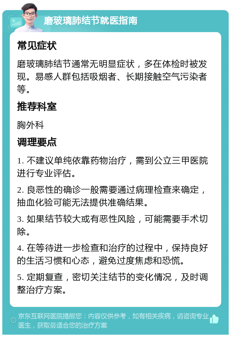 磨玻璃肺结节就医指南 常见症状 磨玻璃肺结节通常无明显症状，多在体检时被发现。易感人群包括吸烟者、长期接触空气污染者等。 推荐科室 胸外科 调理要点 1. 不建议单纯依靠药物治疗，需到公立三甲医院进行专业评估。 2. 良恶性的确诊一般需要通过病理检查来确定，抽血化验可能无法提供准确结果。 3. 如果结节较大或有恶性风险，可能需要手术切除。 4. 在等待进一步检查和治疗的过程中，保持良好的生活习惯和心态，避免过度焦虑和恐慌。 5. 定期复查，密切关注结节的变化情况，及时调整治疗方案。