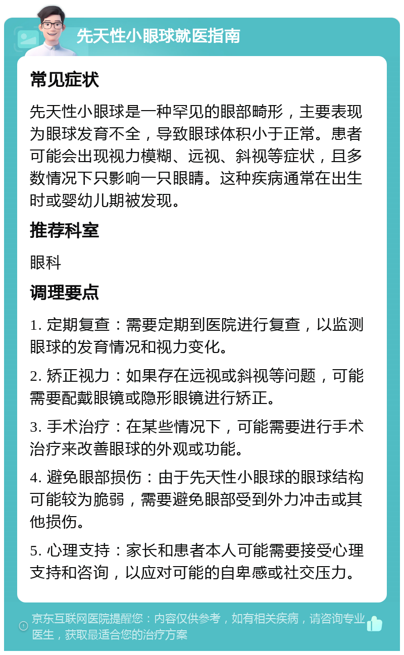 先天性小眼球就医指南 常见症状 先天性小眼球是一种罕见的眼部畸形，主要表现为眼球发育不全，导致眼球体积小于正常。患者可能会出现视力模糊、远视、斜视等症状，且多数情况下只影响一只眼睛。这种疾病通常在出生时或婴幼儿期被发现。 推荐科室 眼科 调理要点 1. 定期复查：需要定期到医院进行复查，以监测眼球的发育情况和视力变化。 2. 矫正视力：如果存在远视或斜视等问题，可能需要配戴眼镜或隐形眼镜进行矫正。 3. 手术治疗：在某些情况下，可能需要进行手术治疗来改善眼球的外观或功能。 4. 避免眼部损伤：由于先天性小眼球的眼球结构可能较为脆弱，需要避免眼部受到外力冲击或其他损伤。 5. 心理支持：家长和患者本人可能需要接受心理支持和咨询，以应对可能的自卑感或社交压力。