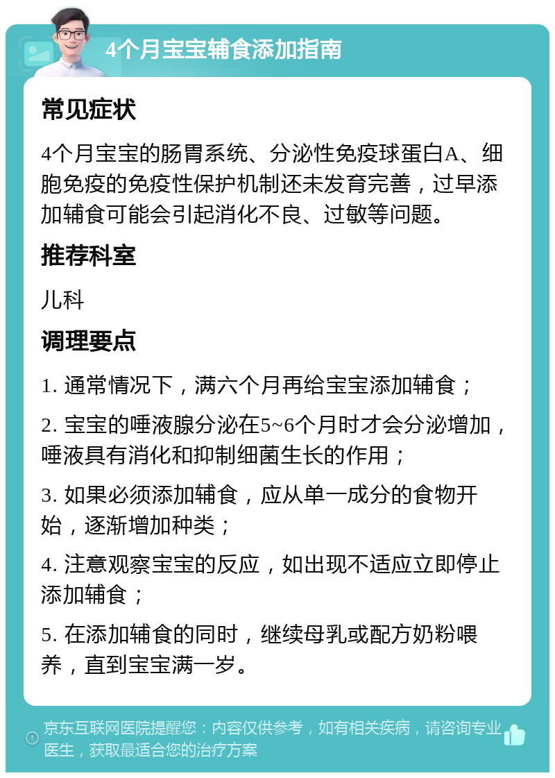 4个月宝宝辅食添加指南 常见症状 4个月宝宝的肠胃系统、分泌性免疫球蛋白A、细胞免疫的免疫性保护机制还未发育完善，过早添加辅食可能会引起消化不良、过敏等问题。 推荐科室 儿科 调理要点 1. 通常情况下，满六个月再给宝宝添加辅食； 2. 宝宝的唾液腺分泌在5~6个月时才会分泌增加，唾液具有消化和抑制细菌生长的作用； 3. 如果必须添加辅食，应从单一成分的食物开始，逐渐增加种类； 4. 注意观察宝宝的反应，如出现不适应立即停止添加辅食； 5. 在添加辅食的同时，继续母乳或配方奶粉喂养，直到宝宝满一岁。