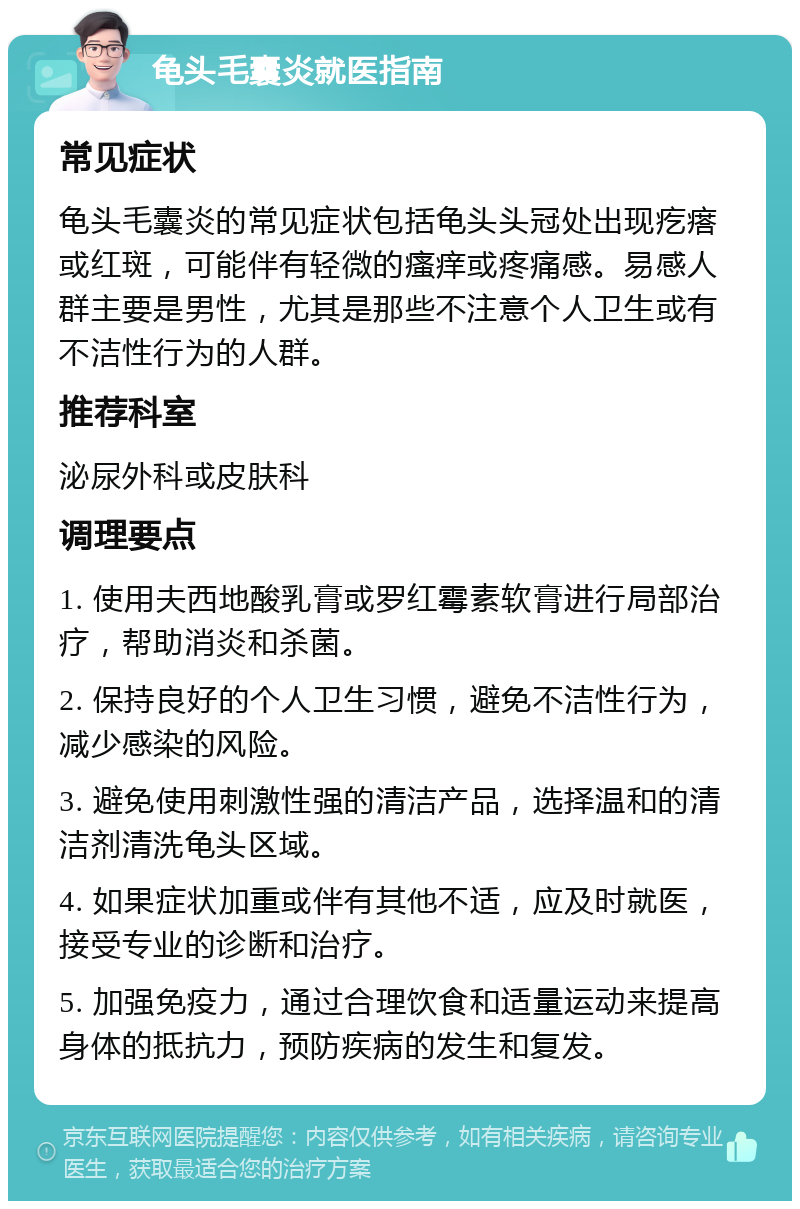 龟头毛囊炎就医指南 常见症状 龟头毛囊炎的常见症状包括龟头头冠处出现疙瘩或红斑，可能伴有轻微的瘙痒或疼痛感。易感人群主要是男性，尤其是那些不注意个人卫生或有不洁性行为的人群。 推荐科室 泌尿外科或皮肤科 调理要点 1. 使用夫西地酸乳膏或罗红霉素软膏进行局部治疗，帮助消炎和杀菌。 2. 保持良好的个人卫生习惯，避免不洁性行为，减少感染的风险。 3. 避免使用刺激性强的清洁产品，选择温和的清洁剂清洗龟头区域。 4. 如果症状加重或伴有其他不适，应及时就医，接受专业的诊断和治疗。 5. 加强免疫力，通过合理饮食和适量运动来提高身体的抵抗力，预防疾病的发生和复发。