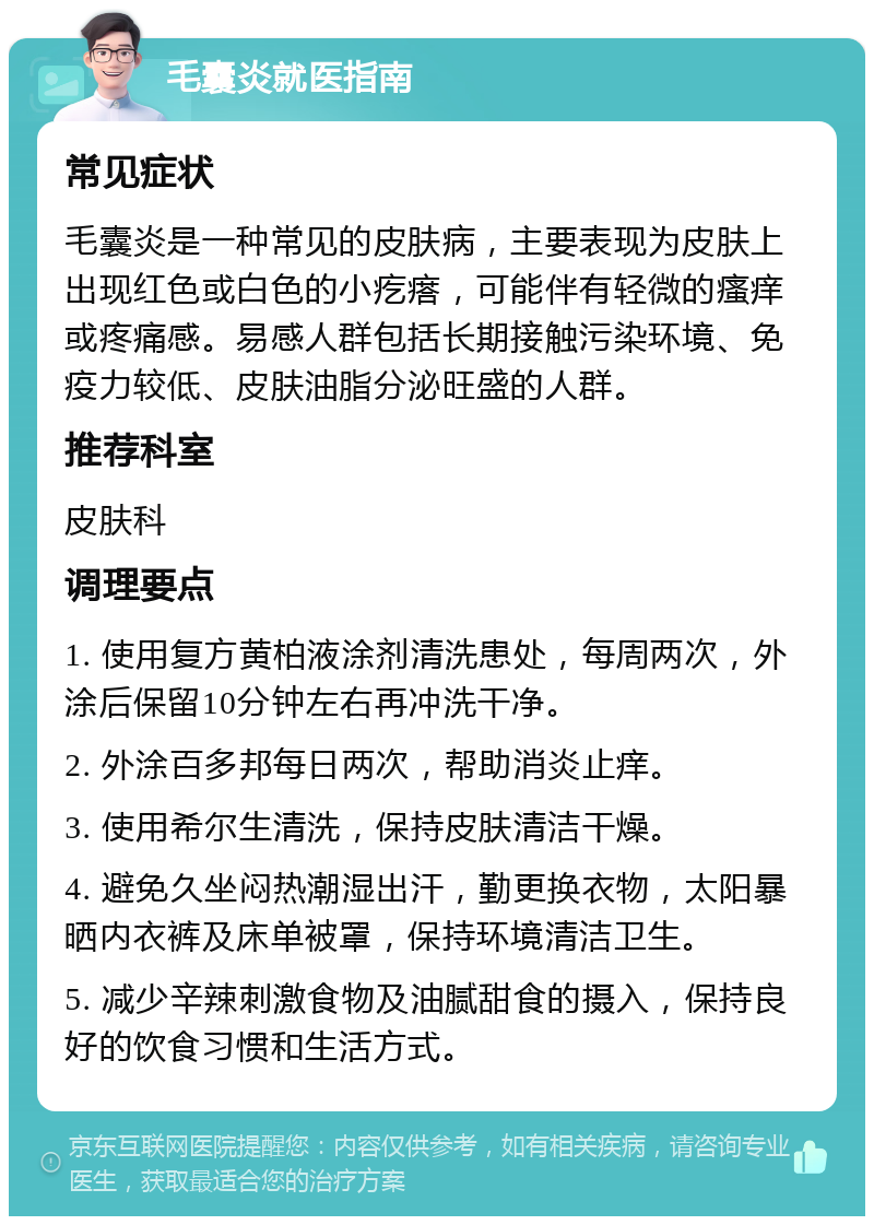 毛囊炎就医指南 常见症状 毛囊炎是一种常见的皮肤病，主要表现为皮肤上出现红色或白色的小疙瘩，可能伴有轻微的瘙痒或疼痛感。易感人群包括长期接触污染环境、免疫力较低、皮肤油脂分泌旺盛的人群。 推荐科室 皮肤科 调理要点 1. 使用复方黄柏液涂剂清洗患处，每周两次，外涂后保留10分钟左右再冲洗干净。 2. 外涂百多邦每日两次，帮助消炎止痒。 3. 使用希尔生清洗，保持皮肤清洁干燥。 4. 避免久坐闷热潮湿出汗，勤更换衣物，太阳暴晒内衣裤及床单被罩，保持环境清洁卫生。 5. 减少辛辣刺激食物及油腻甜食的摄入，保持良好的饮食习惯和生活方式。