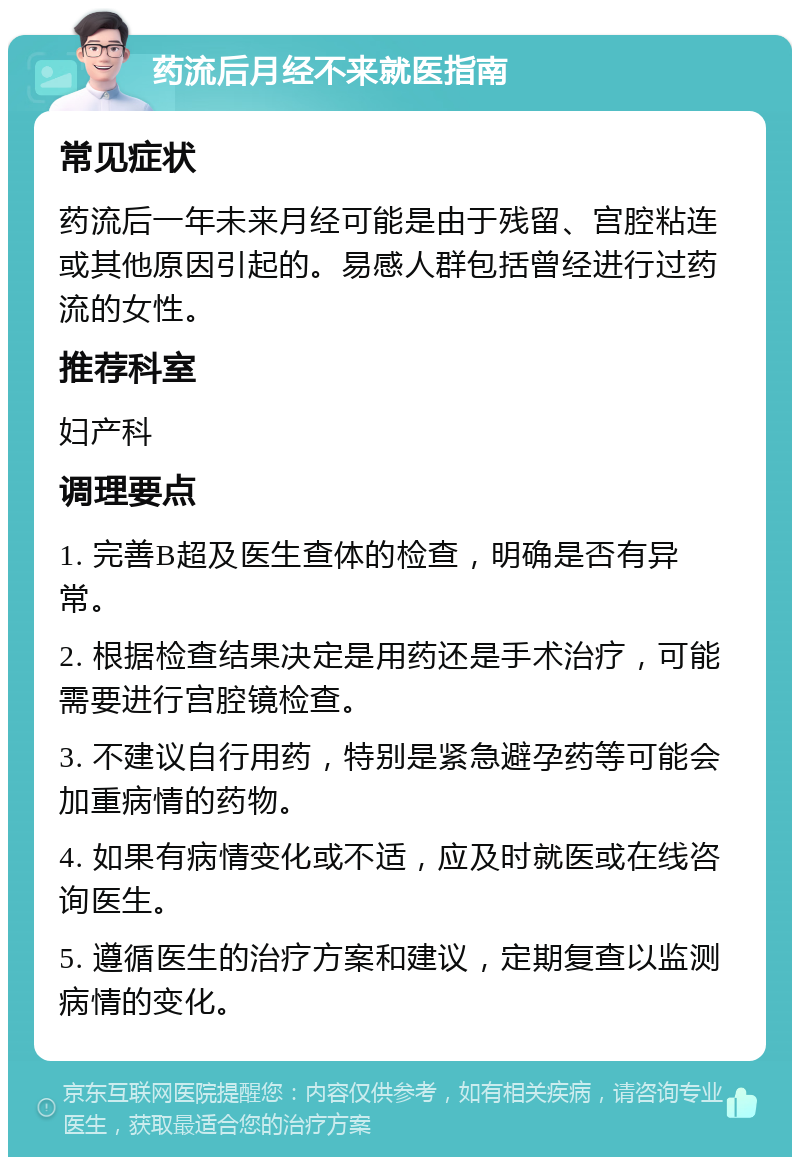 药流后月经不来就医指南 常见症状 药流后一年未来月经可能是由于残留、宫腔粘连或其他原因引起的。易感人群包括曾经进行过药流的女性。 推荐科室 妇产科 调理要点 1. 完善B超及医生查体的检查，明确是否有异常。 2. 根据检查结果决定是用药还是手术治疗，可能需要进行宫腔镜检查。 3. 不建议自行用药，特别是紧急避孕药等可能会加重病情的药物。 4. 如果有病情变化或不适，应及时就医或在线咨询医生。 5. 遵循医生的治疗方案和建议，定期复查以监测病情的变化。