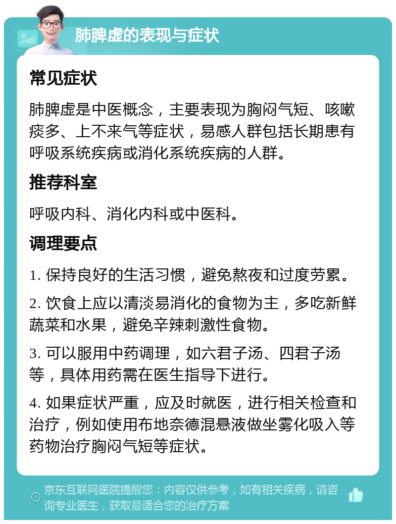 肺脾虚的表现与症状 常见症状 肺脾虚是中医概念，主要表现为胸闷气短、咳嗽痰多、上不来气等症状，易感人群包括长期患有呼吸系统疾病或消化系统疾病的人群。 推荐科室 呼吸内科、消化内科或中医科。 调理要点 1. 保持良好的生活习惯，避免熬夜和过度劳累。 2. 饮食上应以清淡易消化的食物为主，多吃新鲜蔬菜和水果，避免辛辣刺激性食物。 3. 可以服用中药调理，如六君子汤、四君子汤等，具体用药需在医生指导下进行。 4. 如果症状严重，应及时就医，进行相关检查和治疗，例如使用布地奈德混悬液做坐雾化吸入等药物治疗胸闷气短等症状。