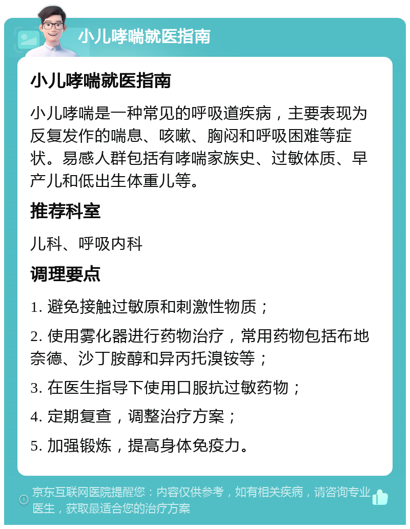 小儿哮喘就医指南 小儿哮喘就医指南 小儿哮喘是一种常见的呼吸道疾病，主要表现为反复发作的喘息、咳嗽、胸闷和呼吸困难等症状。易感人群包括有哮喘家族史、过敏体质、早产儿和低出生体重儿等。 推荐科室 儿科、呼吸内科 调理要点 1. 避免接触过敏原和刺激性物质； 2. 使用雾化器进行药物治疗，常用药物包括布地奈德、沙丁胺醇和异丙托溴铵等； 3. 在医生指导下使用口服抗过敏药物； 4. 定期复查，调整治疗方案； 5. 加强锻炼，提高身体免疫力。