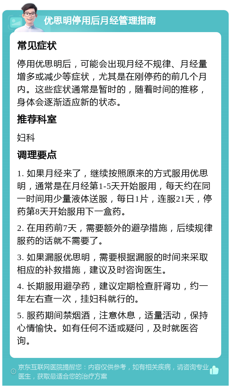 优思明停用后月经管理指南 常见症状 停用优思明后，可能会出现月经不规律、月经量增多或减少等症状，尤其是在刚停药的前几个月内。这些症状通常是暂时的，随着时间的推移，身体会逐渐适应新的状态。 推荐科室 妇科 调理要点 1. 如果月经来了，继续按照原来的方式服用优思明，通常是在月经第1-5天开始服用，每天约在同一时间用少量液体送服，每日1片，连服21天，停药第8天开始服用下一盒药。 2. 在用药前7天，需要额外的避孕措施，后续规律服药的话就不需要了。 3. 如果漏服优思明，需要根据漏服的时间来采取相应的补救措施，建议及时咨询医生。 4. 长期服用避孕药，建议定期检查肝肾功，约一年左右查一次，挂妇科就行的。 5. 服药期间禁烟酒，注意休息，适量活动，保持心情愉快。如有任何不适或疑问，及时就医咨询。