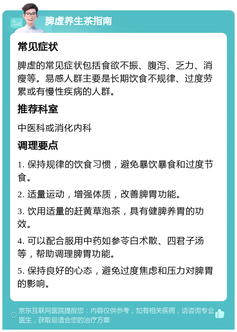 脾虚养生茶指南 常见症状 脾虚的常见症状包括食欲不振、腹泻、乏力、消瘦等。易感人群主要是长期饮食不规律、过度劳累或有慢性疾病的人群。 推荐科室 中医科或消化内科 调理要点 1. 保持规律的饮食习惯，避免暴饮暴食和过度节食。 2. 适量运动，增强体质，改善脾胃功能。 3. 饮用适量的赶黄草泡茶，具有健脾养胃的功效。 4. 可以配合服用中药如参苓白术散、四君子汤等，帮助调理脾胃功能。 5. 保持良好的心态，避免过度焦虑和压力对脾胃的影响。