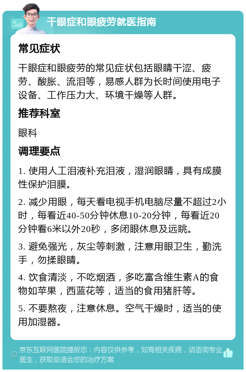 干眼症和眼疲劳就医指南 常见症状 干眼症和眼疲劳的常见症状包括眼睛干涩、疲劳、酸胀、流泪等，易感人群为长时间使用电子设备、工作压力大、环境干燥等人群。 推荐科室 眼科 调理要点 1. 使用人工泪液补充泪液，湿润眼睛，具有成膜性保护泪膜。 2. 减少用眼，每天看电视手机电脑尽量不超过2小时，每看近40-50分钟休息10-20分钟，每看近20分钟看6米以外20秒，多闭眼休息及远眺。 3. 避免强光，灰尘等刺激，注意用眼卫生，勤洗手，勿揉眼睛。 4. 饮食清淡，不吃烟酒，多吃富含维生素A的食物如苹果，西蓝花等，适当的食用猪肝等。 5. 不要熬夜，注意休息。空气干燥时，适当的使用加湿器。