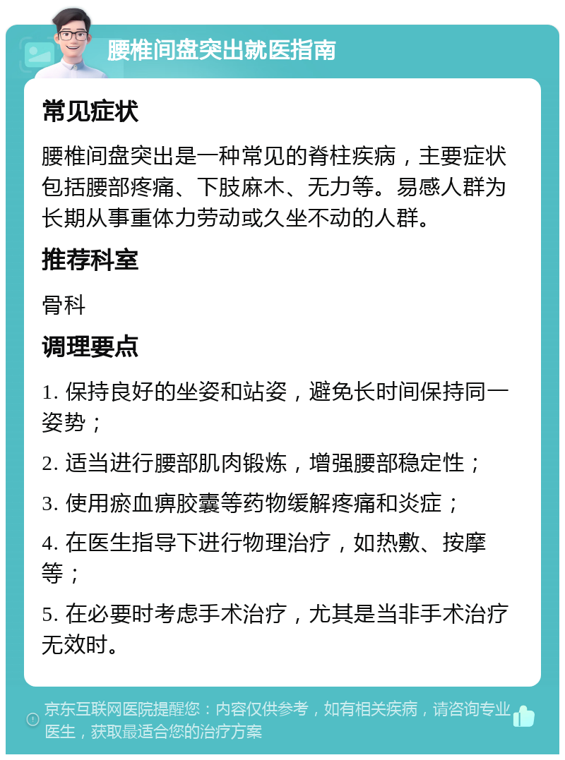 腰椎间盘突出就医指南 常见症状 腰椎间盘突出是一种常见的脊柱疾病，主要症状包括腰部疼痛、下肢麻木、无力等。易感人群为长期从事重体力劳动或久坐不动的人群。 推荐科室 骨科 调理要点 1. 保持良好的坐姿和站姿，避免长时间保持同一姿势； 2. 适当进行腰部肌肉锻炼，增强腰部稳定性； 3. 使用瘀血痹胶囊等药物缓解疼痛和炎症； 4. 在医生指导下进行物理治疗，如热敷、按摩等； 5. 在必要时考虑手术治疗，尤其是当非手术治疗无效时。