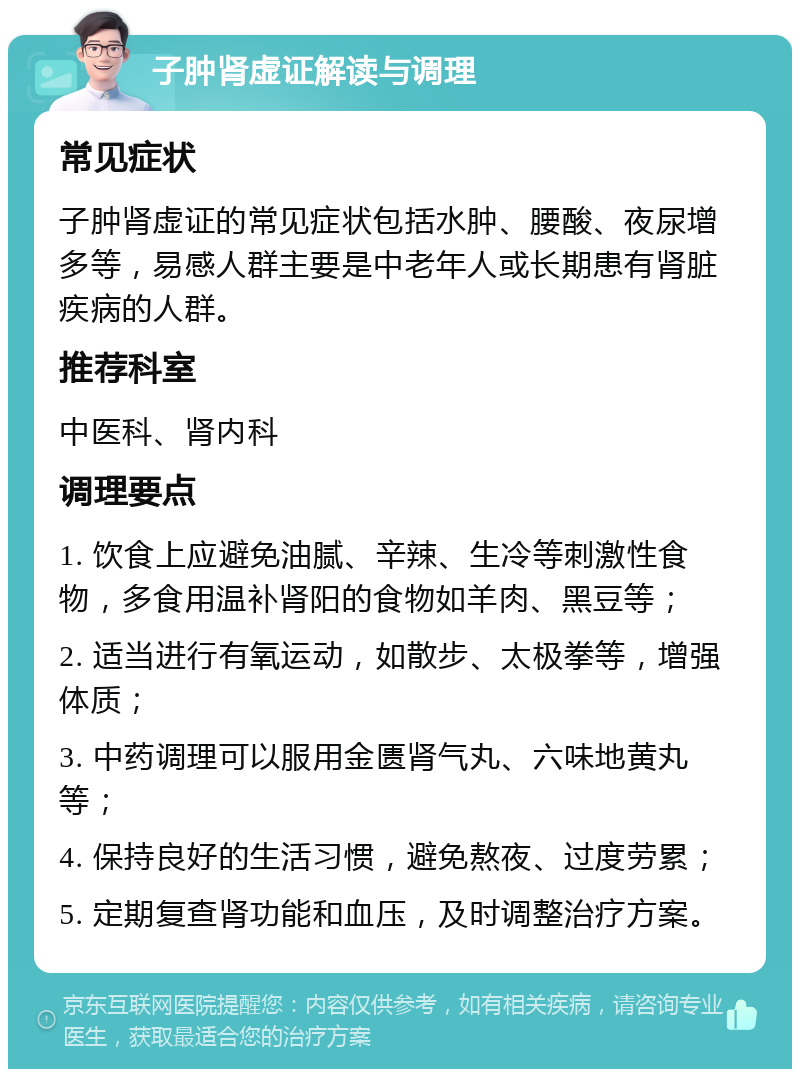 子肿肾虚证解读与调理 常见症状 子肿肾虚证的常见症状包括水肿、腰酸、夜尿增多等，易感人群主要是中老年人或长期患有肾脏疾病的人群。 推荐科室 中医科、肾内科 调理要点 1. 饮食上应避免油腻、辛辣、生冷等刺激性食物，多食用温补肾阳的食物如羊肉、黑豆等； 2. 适当进行有氧运动，如散步、太极拳等，增强体质； 3. 中药调理可以服用金匮肾气丸、六味地黄丸等； 4. 保持良好的生活习惯，避免熬夜、过度劳累； 5. 定期复查肾功能和血压，及时调整治疗方案。