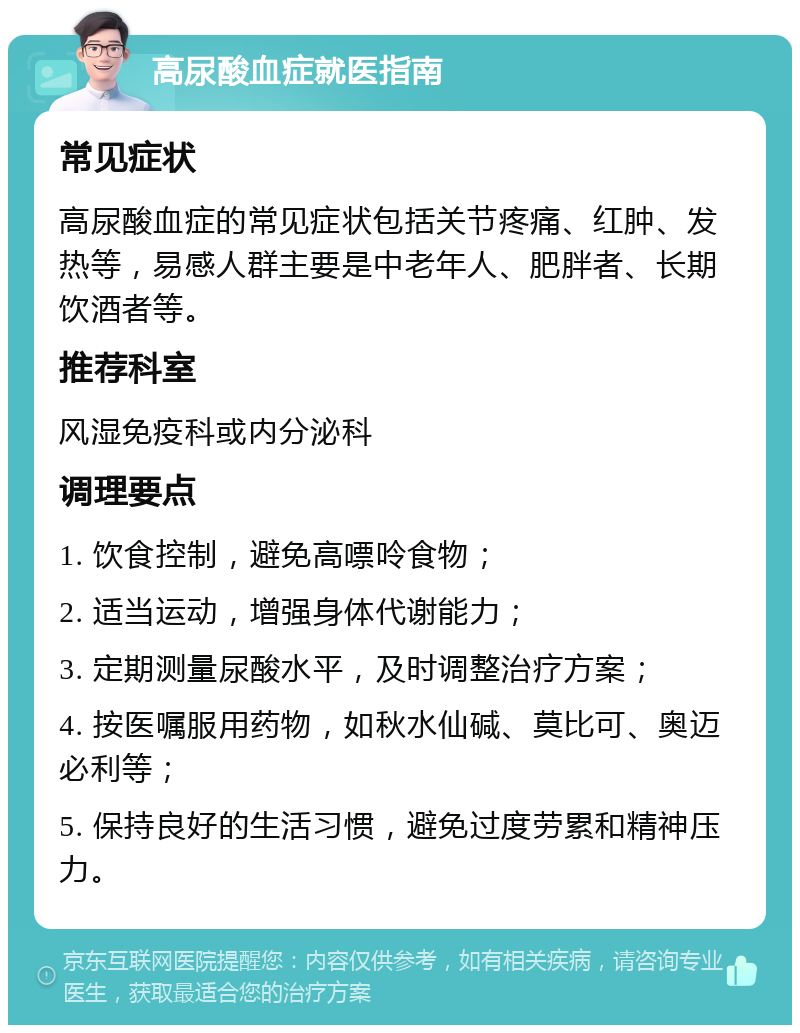 高尿酸血症就医指南 常见症状 高尿酸血症的常见症状包括关节疼痛、红肿、发热等，易感人群主要是中老年人、肥胖者、长期饮酒者等。 推荐科室 风湿免疫科或内分泌科 调理要点 1. 饮食控制，避免高嘌呤食物； 2. 适当运动，增强身体代谢能力； 3. 定期测量尿酸水平，及时调整治疗方案； 4. 按医嘱服用药物，如秋水仙碱、莫比可、奥迈必利等； 5. 保持良好的生活习惯，避免过度劳累和精神压力。