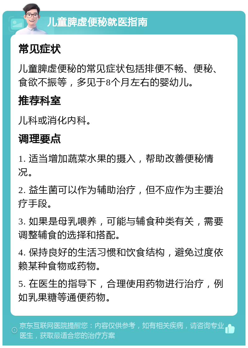 儿童脾虚便秘就医指南 常见症状 儿童脾虚便秘的常见症状包括排便不畅、便秘、食欲不振等，多见于8个月左右的婴幼儿。 推荐科室 儿科或消化内科。 调理要点 1. 适当增加蔬菜水果的摄入，帮助改善便秘情况。 2. 益生菌可以作为辅助治疗，但不应作为主要治疗手段。 3. 如果是母乳喂养，可能与辅食种类有关，需要调整辅食的选择和搭配。 4. 保持良好的生活习惯和饮食结构，避免过度依赖某种食物或药物。 5. 在医生的指导下，合理使用药物进行治疗，例如乳果糖等通便药物。