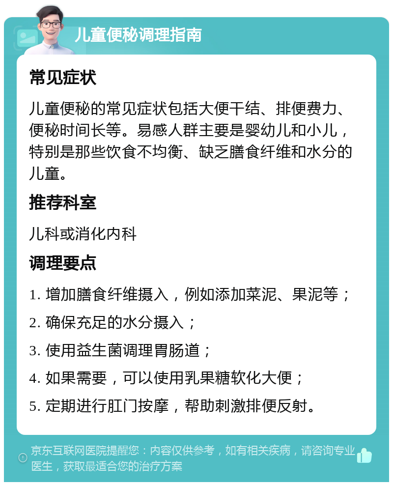 儿童便秘调理指南 常见症状 儿童便秘的常见症状包括大便干结、排便费力、便秘时间长等。易感人群主要是婴幼儿和小儿，特别是那些饮食不均衡、缺乏膳食纤维和水分的儿童。 推荐科室 儿科或消化内科 调理要点 1. 增加膳食纤维摄入，例如添加菜泥、果泥等； 2. 确保充足的水分摄入； 3. 使用益生菌调理胃肠道； 4. 如果需要，可以使用乳果糖软化大便； 5. 定期进行肛门按摩，帮助刺激排便反射。