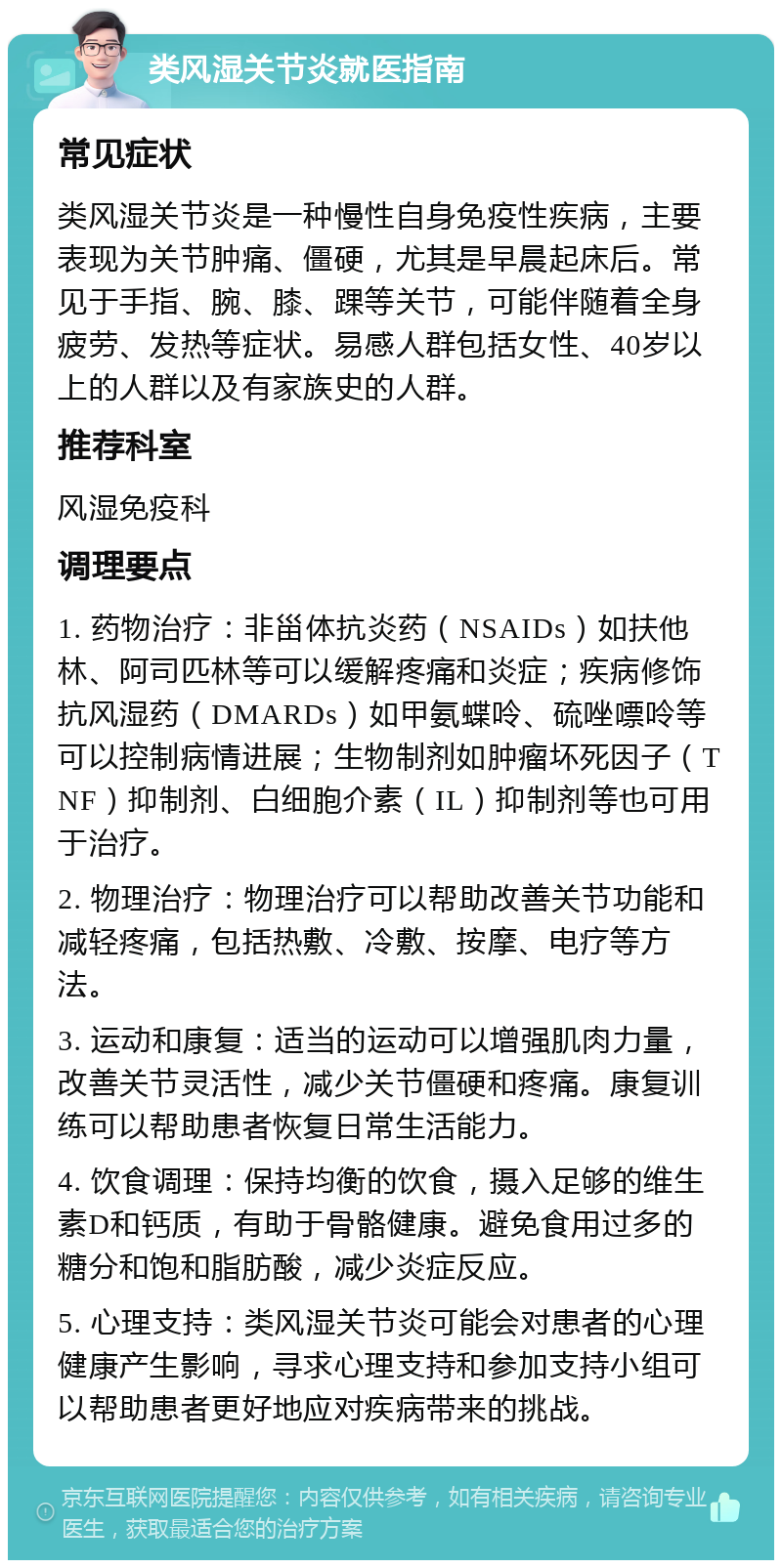 类风湿关节炎就医指南 常见症状 类风湿关节炎是一种慢性自身免疫性疾病，主要表现为关节肿痛、僵硬，尤其是早晨起床后。常见于手指、腕、膝、踝等关节，可能伴随着全身疲劳、发热等症状。易感人群包括女性、40岁以上的人群以及有家族史的人群。 推荐科室 风湿免疫科 调理要点 1. 药物治疗：非甾体抗炎药（NSAIDs）如扶他林、阿司匹林等可以缓解疼痛和炎症；疾病修饰抗风湿药（DMARDs）如甲氨蝶呤、硫唑嘌呤等可以控制病情进展；生物制剂如肿瘤坏死因子（TNF）抑制剂、白细胞介素（IL）抑制剂等也可用于治疗。 2. 物理治疗：物理治疗可以帮助改善关节功能和减轻疼痛，包括热敷、冷敷、按摩、电疗等方法。 3. 运动和康复：适当的运动可以增强肌肉力量，改善关节灵活性，减少关节僵硬和疼痛。康复训练可以帮助患者恢复日常生活能力。 4. 饮食调理：保持均衡的饮食，摄入足够的维生素D和钙质，有助于骨骼健康。避免食用过多的糖分和饱和脂肪酸，减少炎症反应。 5. 心理支持：类风湿关节炎可能会对患者的心理健康产生影响，寻求心理支持和参加支持小组可以帮助患者更好地应对疾病带来的挑战。