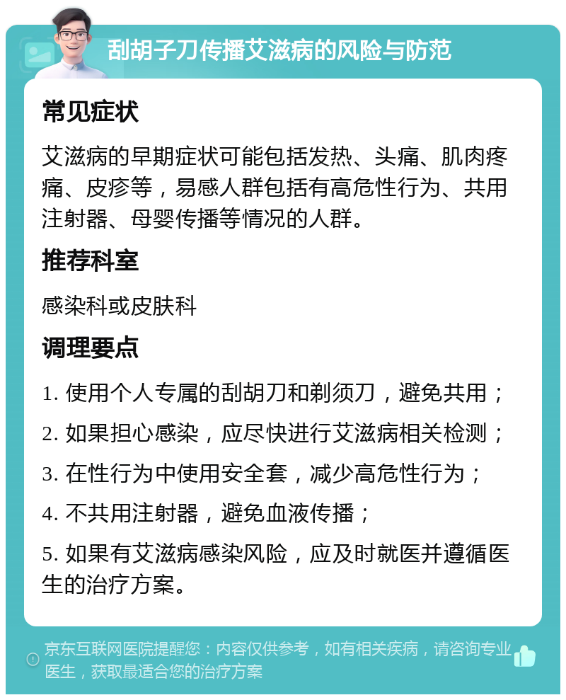 刮胡子刀传播艾滋病的风险与防范 常见症状 艾滋病的早期症状可能包括发热、头痛、肌肉疼痛、皮疹等，易感人群包括有高危性行为、共用注射器、母婴传播等情况的人群。 推荐科室 感染科或皮肤科 调理要点 1. 使用个人专属的刮胡刀和剃须刀，避免共用； 2. 如果担心感染，应尽快进行艾滋病相关检测； 3. 在性行为中使用安全套，减少高危性行为； 4. 不共用注射器，避免血液传播； 5. 如果有艾滋病感染风险，应及时就医并遵循医生的治疗方案。