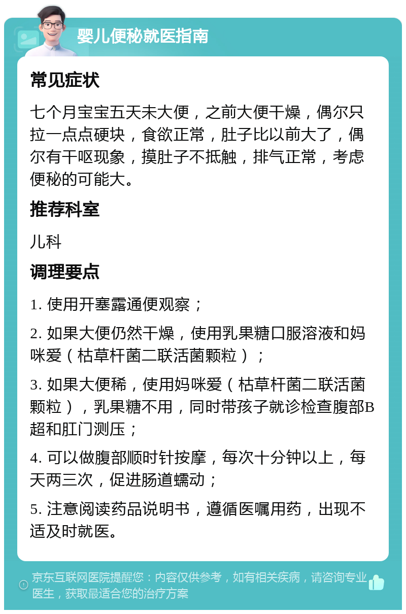 婴儿便秘就医指南 常见症状 七个月宝宝五天未大便，之前大便干燥，偶尔只拉一点点硬块，食欲正常，肚子比以前大了，偶尔有干呕现象，摸肚子不抵触，排气正常，考虑便秘的可能大。 推荐科室 儿科 调理要点 1. 使用开塞露通便观察； 2. 如果大便仍然干燥，使用乳果糖口服溶液和妈咪爱（枯草杆菌二联活菌颗粒）； 3. 如果大便稀，使用妈咪爱（枯草杆菌二联活菌颗粒），乳果糖不用，同时带孩子就诊检查腹部B超和肛门测压； 4. 可以做腹部顺时针按摩，每次十分钟以上，每天两三次，促进肠道蠕动； 5. 注意阅读药品说明书，遵循医嘱用药，出现不适及时就医。