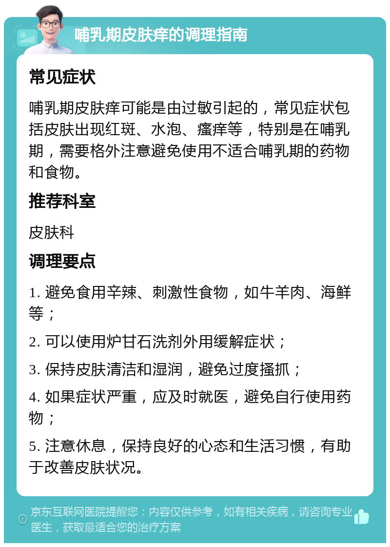 哺乳期皮肤痒的调理指南 常见症状 哺乳期皮肤痒可能是由过敏引起的，常见症状包括皮肤出现红斑、水泡、瘙痒等，特别是在哺乳期，需要格外注意避免使用不适合哺乳期的药物和食物。 推荐科室 皮肤科 调理要点 1. 避免食用辛辣、刺激性食物，如牛羊肉、海鲜等； 2. 可以使用炉甘石洗剂外用缓解症状； 3. 保持皮肤清洁和湿润，避免过度搔抓； 4. 如果症状严重，应及时就医，避免自行使用药物； 5. 注意休息，保持良好的心态和生活习惯，有助于改善皮肤状况。