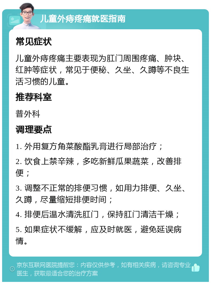 儿童外痔疼痛就医指南 常见症状 儿童外痔疼痛主要表现为肛门周围疼痛、肿块、红肿等症状，常见于便秘、久坐、久蹲等不良生活习惯的儿童。 推荐科室 普外科 调理要点 1. 外用复方角菜酸酯乳膏进行局部治疗； 2. 饮食上禁辛辣，多吃新鲜瓜果蔬菜，改善排便； 3. 调整不正常的排便习惯，如用力排便、久坐、久蹲，尽量缩短排便时间； 4. 排便后温水清洗肛门，保持肛门清洁干燥； 5. 如果症状不缓解，应及时就医，避免延误病情。