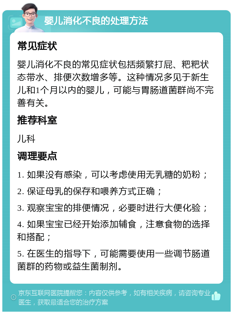 婴儿消化不良的处理方法 常见症状 婴儿消化不良的常见症状包括频繁打屁、粑粑状态带水、排便次数增多等。这种情况多见于新生儿和1个月以内的婴儿，可能与胃肠道菌群尚不完善有关。 推荐科室 儿科 调理要点 1. 如果没有感染，可以考虑使用无乳糖的奶粉； 2. 保证母乳的保存和喂养方式正确； 3. 观察宝宝的排便情况，必要时进行大便化验； 4. 如果宝宝已经开始添加辅食，注意食物的选择和搭配； 5. 在医生的指导下，可能需要使用一些调节肠道菌群的药物或益生菌制剂。