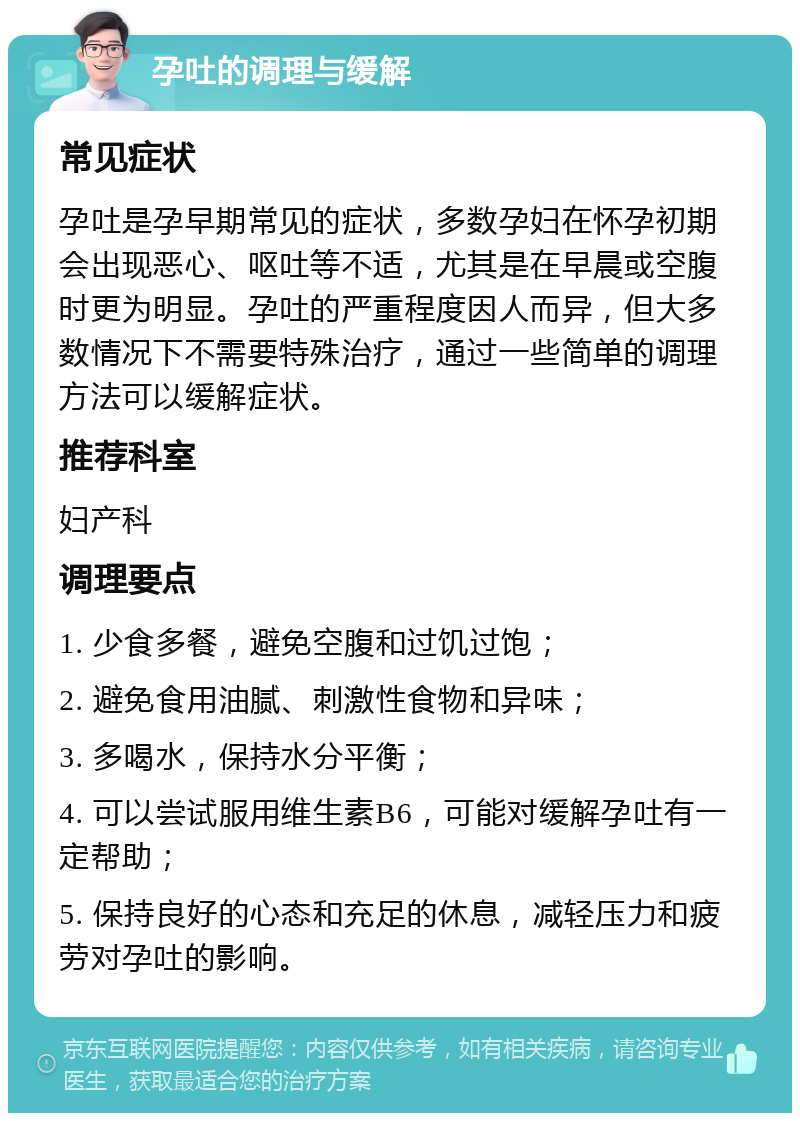 孕吐的调理与缓解 常见症状 孕吐是孕早期常见的症状，多数孕妇在怀孕初期会出现恶心、呕吐等不适，尤其是在早晨或空腹时更为明显。孕吐的严重程度因人而异，但大多数情况下不需要特殊治疗，通过一些简单的调理方法可以缓解症状。 推荐科室 妇产科 调理要点 1. 少食多餐，避免空腹和过饥过饱； 2. 避免食用油腻、刺激性食物和异味； 3. 多喝水，保持水分平衡； 4. 可以尝试服用维生素B6，可能对缓解孕吐有一定帮助； 5. 保持良好的心态和充足的休息，减轻压力和疲劳对孕吐的影响。