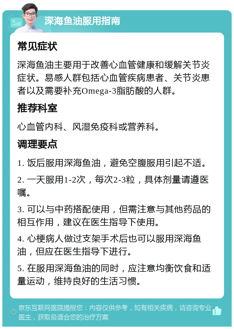 深海鱼油服用指南 常见症状 深海鱼油主要用于改善心血管健康和缓解关节炎症状。易感人群包括心血管疾病患者、关节炎患者以及需要补充Omega-3脂肪酸的人群。 推荐科室 心血管内科、风湿免疫科或营养科。 调理要点 1. 饭后服用深海鱼油，避免空腹服用引起不适。 2. 一天服用1-2次，每次2-3粒，具体剂量请遵医嘱。 3. 可以与中药搭配使用，但需注意与其他药品的相互作用，建议在医生指导下使用。 4. 心梗病人做过支架手术后也可以服用深海鱼油，但应在医生指导下进行。 5. 在服用深海鱼油的同时，应注意均衡饮食和适量运动，维持良好的生活习惯。