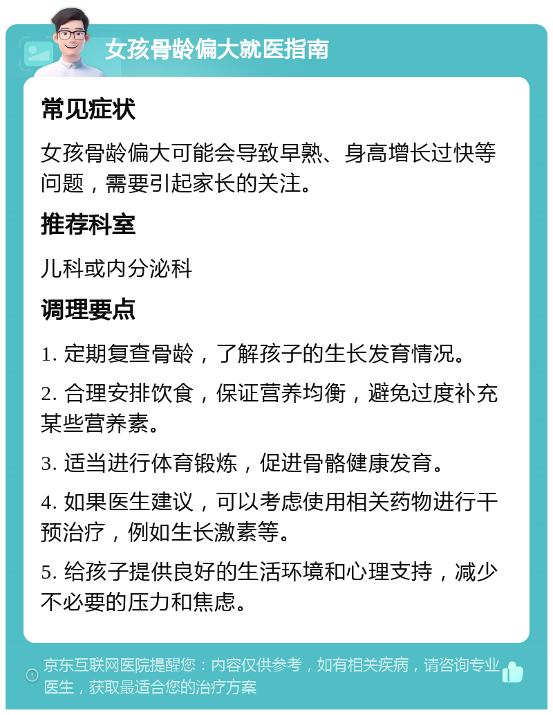 女孩骨龄偏大就医指南 常见症状 女孩骨龄偏大可能会导致早熟、身高增长过快等问题，需要引起家长的关注。 推荐科室 儿科或内分泌科 调理要点 1. 定期复查骨龄，了解孩子的生长发育情况。 2. 合理安排饮食，保证营养均衡，避免过度补充某些营养素。 3. 适当进行体育锻炼，促进骨骼健康发育。 4. 如果医生建议，可以考虑使用相关药物进行干预治疗，例如生长激素等。 5. 给孩子提供良好的生活环境和心理支持，减少不必要的压力和焦虑。