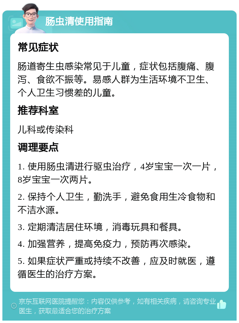 肠虫清使用指南 常见症状 肠道寄生虫感染常见于儿童，症状包括腹痛、腹泻、食欲不振等。易感人群为生活环境不卫生、个人卫生习惯差的儿童。 推荐科室 儿科或传染科 调理要点 1. 使用肠虫清进行驱虫治疗，4岁宝宝一次一片，8岁宝宝一次两片。 2. 保持个人卫生，勤洗手，避免食用生冷食物和不洁水源。 3. 定期清洁居住环境，消毒玩具和餐具。 4. 加强营养，提高免疫力，预防再次感染。 5. 如果症状严重或持续不改善，应及时就医，遵循医生的治疗方案。