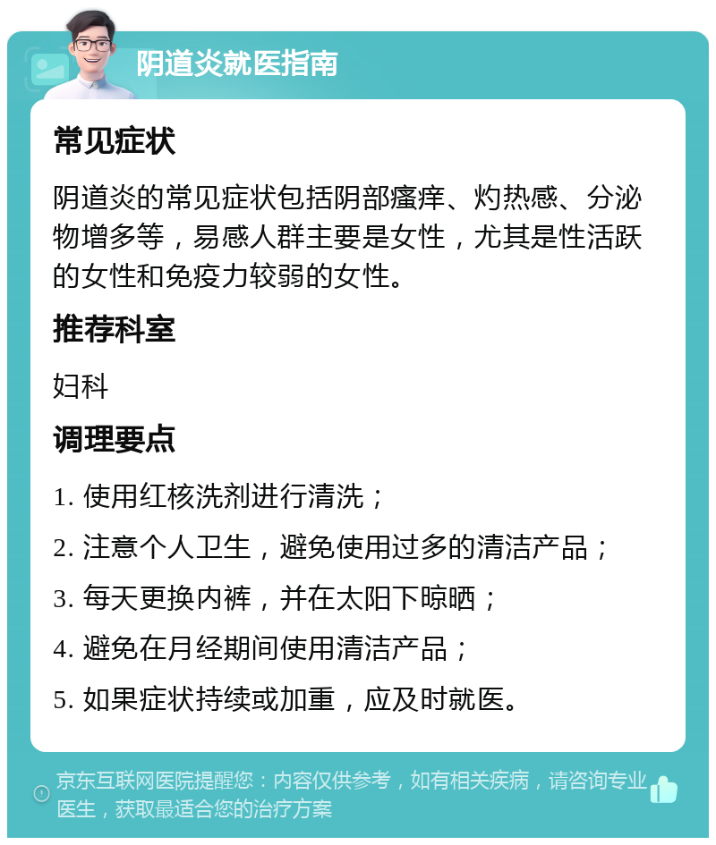 阴道炎就医指南 常见症状 阴道炎的常见症状包括阴部瘙痒、灼热感、分泌物增多等，易感人群主要是女性，尤其是性活跃的女性和免疫力较弱的女性。 推荐科室 妇科 调理要点 1. 使用红核洗剂进行清洗； 2. 注意个人卫生，避免使用过多的清洁产品； 3. 每天更换内裤，并在太阳下晾晒； 4. 避免在月经期间使用清洁产品； 5. 如果症状持续或加重，应及时就医。