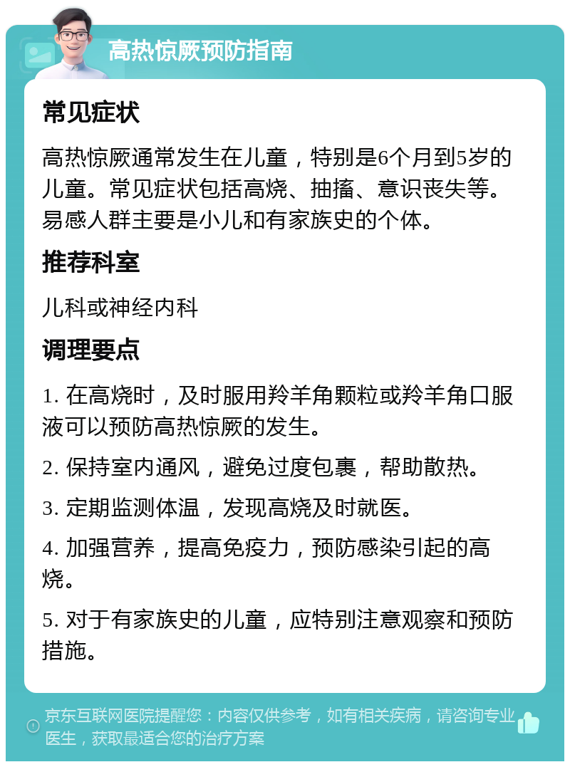 高热惊厥预防指南 常见症状 高热惊厥通常发生在儿童，特别是6个月到5岁的儿童。常见症状包括高烧、抽搐、意识丧失等。易感人群主要是小儿和有家族史的个体。 推荐科室 儿科或神经内科 调理要点 1. 在高烧时，及时服用羚羊角颗粒或羚羊角口服液可以预防高热惊厥的发生。 2. 保持室内通风，避免过度包裹，帮助散热。 3. 定期监测体温，发现高烧及时就医。 4. 加强营养，提高免疫力，预防感染引起的高烧。 5. 对于有家族史的儿童，应特别注意观察和预防措施。