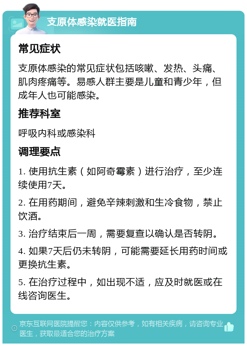 支原体感染就医指南 常见症状 支原体感染的常见症状包括咳嗽、发热、头痛、肌肉疼痛等。易感人群主要是儿童和青少年，但成年人也可能感染。 推荐科室 呼吸内科或感染科 调理要点 1. 使用抗生素（如阿奇霉素）进行治疗，至少连续使用7天。 2. 在用药期间，避免辛辣刺激和生冷食物，禁止饮酒。 3. 治疗结束后一周，需要复查以确认是否转阴。 4. 如果7天后仍未转阴，可能需要延长用药时间或更换抗生素。 5. 在治疗过程中，如出现不适，应及时就医或在线咨询医生。