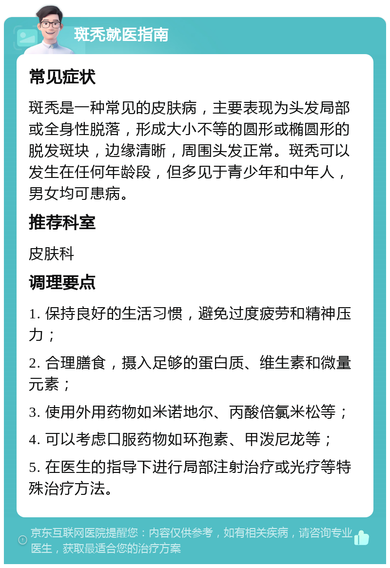 斑秃就医指南 常见症状 斑秃是一种常见的皮肤病，主要表现为头发局部或全身性脱落，形成大小不等的圆形或椭圆形的脱发斑块，边缘清晰，周围头发正常。斑秃可以发生在任何年龄段，但多见于青少年和中年人，男女均可患病。 推荐科室 皮肤科 调理要点 1. 保持良好的生活习惯，避免过度疲劳和精神压力； 2. 合理膳食，摄入足够的蛋白质、维生素和微量元素； 3. 使用外用药物如米诺地尔、丙酸倍氯米松等； 4. 可以考虑口服药物如环孢素、甲泼尼龙等； 5. 在医生的指导下进行局部注射治疗或光疗等特殊治疗方法。