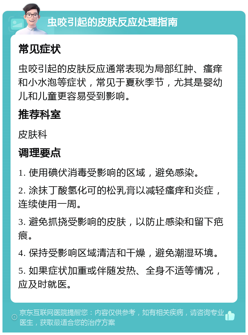 虫咬引起的皮肤反应处理指南 常见症状 虫咬引起的皮肤反应通常表现为局部红肿、瘙痒和小水泡等症状，常见于夏秋季节，尤其是婴幼儿和儿童更容易受到影响。 推荐科室 皮肤科 调理要点 1. 使用碘伏消毒受影响的区域，避免感染。 2. 涂抹丁酸氢化可的松乳膏以减轻瘙痒和炎症，连续使用一周。 3. 避免抓挠受影响的皮肤，以防止感染和留下疤痕。 4. 保持受影响区域清洁和干燥，避免潮湿环境。 5. 如果症状加重或伴随发热、全身不适等情况，应及时就医。