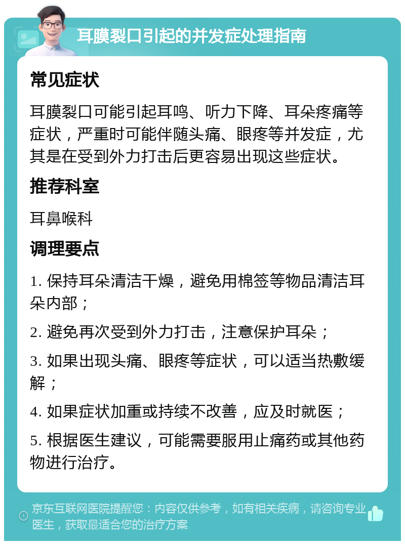 耳膜裂口引起的并发症处理指南 常见症状 耳膜裂口可能引起耳鸣、听力下降、耳朵疼痛等症状，严重时可能伴随头痛、眼疼等并发症，尤其是在受到外力打击后更容易出现这些症状。 推荐科室 耳鼻喉科 调理要点 1. 保持耳朵清洁干燥，避免用棉签等物品清洁耳朵内部； 2. 避免再次受到外力打击，注意保护耳朵； 3. 如果出现头痛、眼疼等症状，可以适当热敷缓解； 4. 如果症状加重或持续不改善，应及时就医； 5. 根据医生建议，可能需要服用止痛药或其他药物进行治疗。