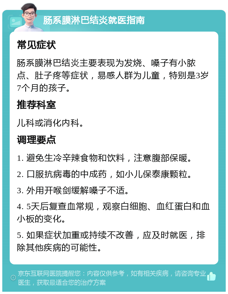 肠系膜淋巴结炎就医指南 常见症状 肠系膜淋巴结炎主要表现为发烧、嗓子有小脓点、肚子疼等症状，易感人群为儿童，特别是3岁7个月的孩子。 推荐科室 儿科或消化内科。 调理要点 1. 避免生冷辛辣食物和饮料，注意腹部保暖。 2. 口服抗病毒的中成药，如小儿保泰康颗粒。 3. 外用开喉剑缓解嗓子不适。 4. 5天后复查血常规，观察白细胞、血红蛋白和血小板的变化。 5. 如果症状加重或持续不改善，应及时就医，排除其他疾病的可能性。