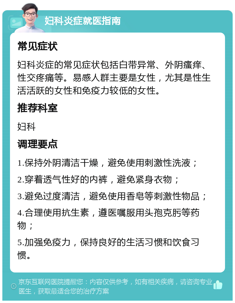 妇科炎症就医指南 常见症状 妇科炎症的常见症状包括白带异常、外阴瘙痒、性交疼痛等。易感人群主要是女性，尤其是性生活活跃的女性和免疫力较低的女性。 推荐科室 妇科 调理要点 1.保持外阴清洁干燥，避免使用刺激性洗液； 2.穿着透气性好的内裤，避免紧身衣物； 3.避免过度清洁，避免使用香皂等刺激性物品； 4.合理使用抗生素，遵医嘱服用头孢克肟等药物； 5.加强免疫力，保持良好的生活习惯和饮食习惯。