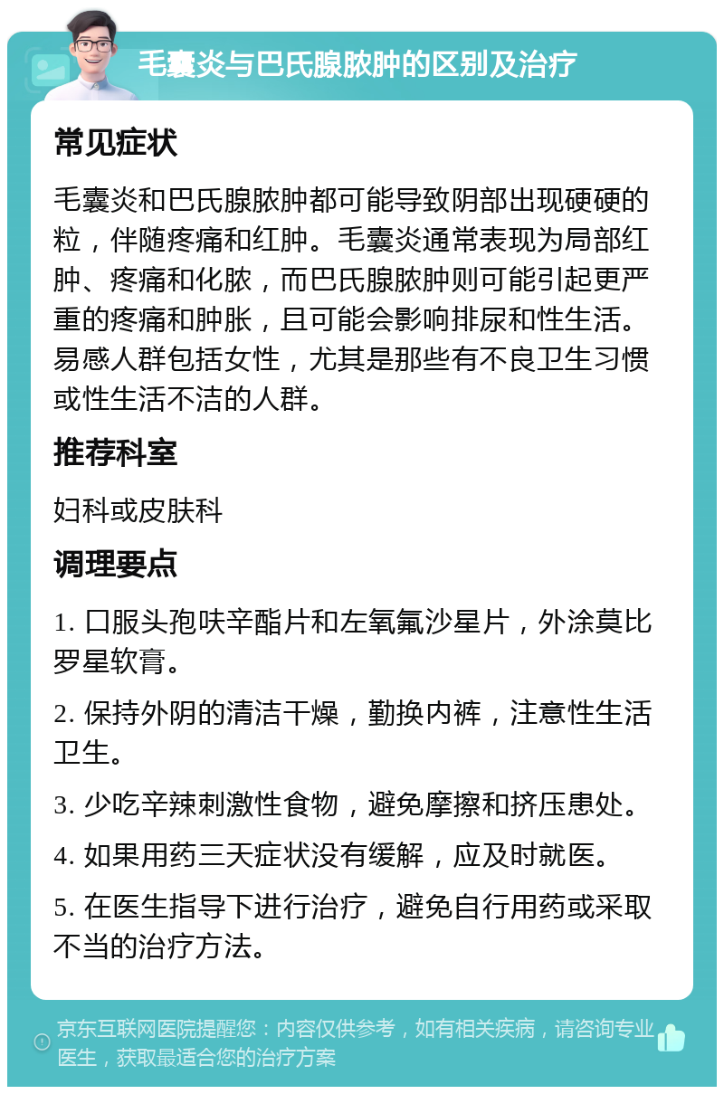 毛囊炎与巴氏腺脓肿的区别及治疗 常见症状 毛囊炎和巴氏腺脓肿都可能导致阴部出现硬硬的粒，伴随疼痛和红肿。毛囊炎通常表现为局部红肿、疼痛和化脓，而巴氏腺脓肿则可能引起更严重的疼痛和肿胀，且可能会影响排尿和性生活。易感人群包括女性，尤其是那些有不良卫生习惯或性生活不洁的人群。 推荐科室 妇科或皮肤科 调理要点 1. 口服头孢呋辛酯片和左氧氟沙星片，外涂莫比罗星软膏。 2. 保持外阴的清洁干燥，勤换内裤，注意性生活卫生。 3. 少吃辛辣刺激性食物，避免摩擦和挤压患处。 4. 如果用药三天症状没有缓解，应及时就医。 5. 在医生指导下进行治疗，避免自行用药或采取不当的治疗方法。