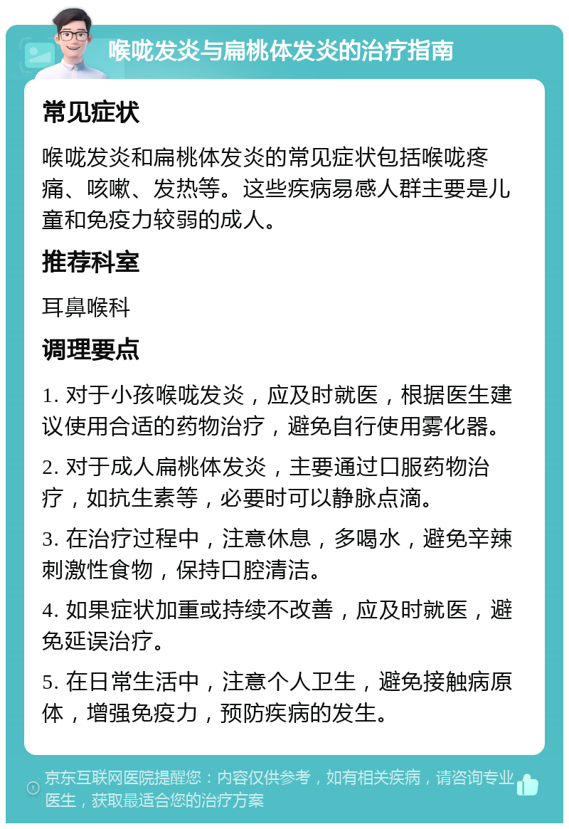 喉咙发炎与扁桃体发炎的治疗指南 常见症状 喉咙发炎和扁桃体发炎的常见症状包括喉咙疼痛、咳嗽、发热等。这些疾病易感人群主要是儿童和免疫力较弱的成人。 推荐科室 耳鼻喉科 调理要点 1. 对于小孩喉咙发炎，应及时就医，根据医生建议使用合适的药物治疗，避免自行使用雾化器。 2. 对于成人扁桃体发炎，主要通过口服药物治疗，如抗生素等，必要时可以静脉点滴。 3. 在治疗过程中，注意休息，多喝水，避免辛辣刺激性食物，保持口腔清洁。 4. 如果症状加重或持续不改善，应及时就医，避免延误治疗。 5. 在日常生活中，注意个人卫生，避免接触病原体，增强免疫力，预防疾病的发生。