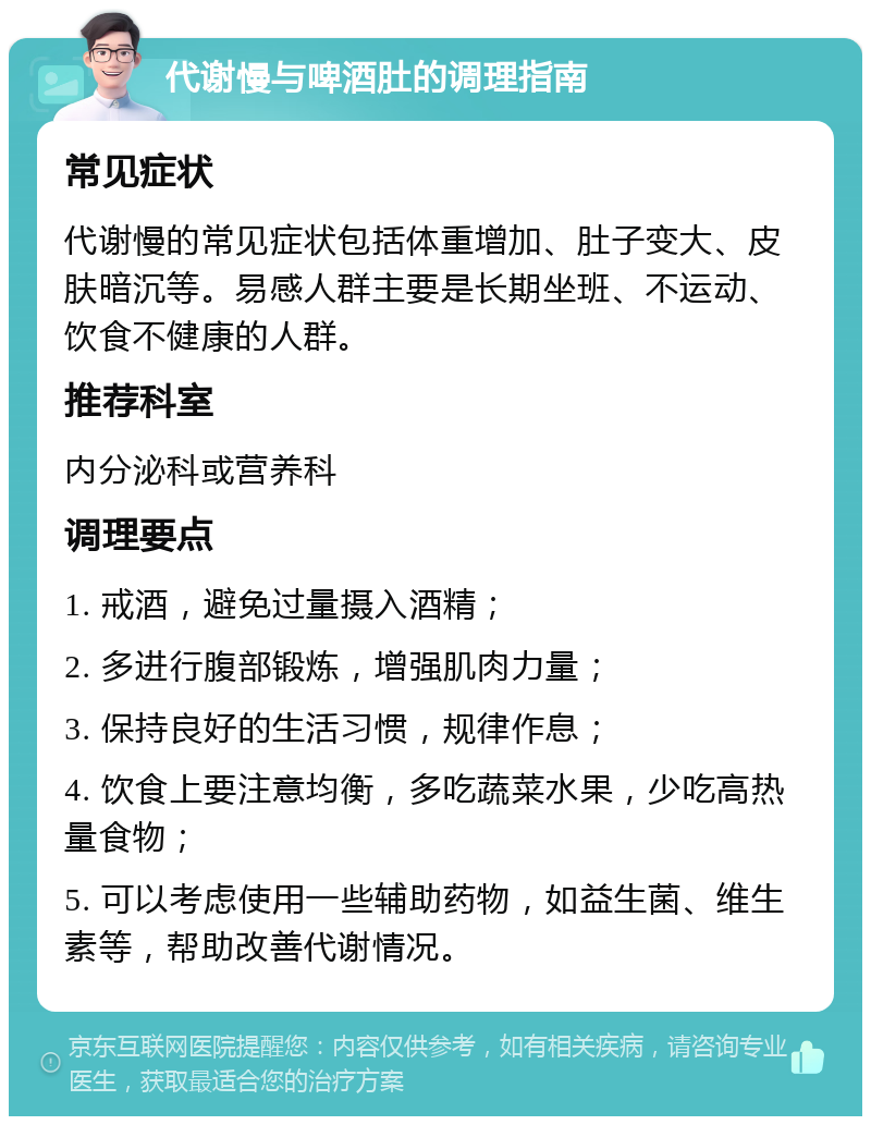 代谢慢与啤酒肚的调理指南 常见症状 代谢慢的常见症状包括体重增加、肚子变大、皮肤暗沉等。易感人群主要是长期坐班、不运动、饮食不健康的人群。 推荐科室 内分泌科或营养科 调理要点 1. 戒酒，避免过量摄入酒精； 2. 多进行腹部锻炼，增强肌肉力量； 3. 保持良好的生活习惯，规律作息； 4. 饮食上要注意均衡，多吃蔬菜水果，少吃高热量食物； 5. 可以考虑使用一些辅助药物，如益生菌、维生素等，帮助改善代谢情况。