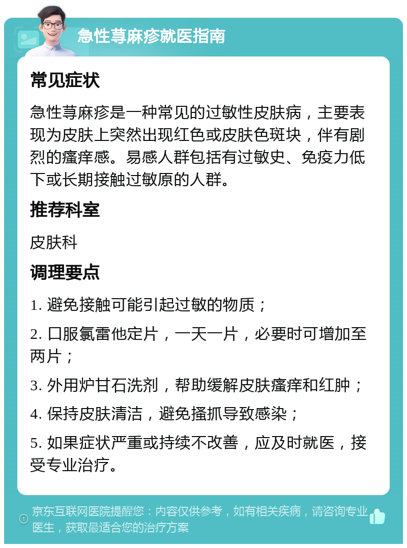 急性荨麻疹就医指南 常见症状 急性荨麻疹是一种常见的过敏性皮肤病，主要表现为皮肤上突然出现红色或皮肤色斑块，伴有剧烈的瘙痒感。易感人群包括有过敏史、免疫力低下或长期接触过敏原的人群。 推荐科室 皮肤科 调理要点 1. 避免接触可能引起过敏的物质； 2. 口服氯雷他定片，一天一片，必要时可增加至两片； 3. 外用炉甘石洗剂，帮助缓解皮肤瘙痒和红肿； 4. 保持皮肤清洁，避免搔抓导致感染； 5. 如果症状严重或持续不改善，应及时就医，接受专业治疗。