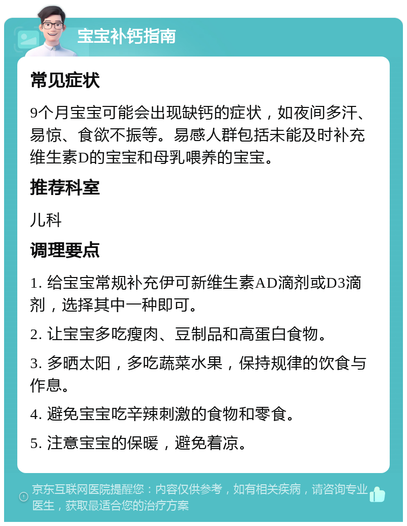 宝宝补钙指南 常见症状 9个月宝宝可能会出现缺钙的症状，如夜间多汗、易惊、食欲不振等。易感人群包括未能及时补充维生素D的宝宝和母乳喂养的宝宝。 推荐科室 儿科 调理要点 1. 给宝宝常规补充伊可新维生素AD滴剂或D3滴剂，选择其中一种即可。 2. 让宝宝多吃瘦肉、豆制品和高蛋白食物。 3. 多晒太阳，多吃蔬菜水果，保持规律的饮食与作息。 4. 避免宝宝吃辛辣刺激的食物和零食。 5. 注意宝宝的保暖，避免着凉。