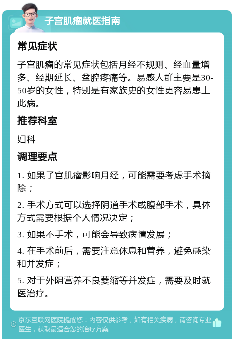 子宫肌瘤就医指南 常见症状 子宫肌瘤的常见症状包括月经不规则、经血量增多、经期延长、盆腔疼痛等。易感人群主要是30-50岁的女性，特别是有家族史的女性更容易患上此病。 推荐科室 妇科 调理要点 1. 如果子宫肌瘤影响月经，可能需要考虑手术摘除； 2. 手术方式可以选择阴道手术或腹部手术，具体方式需要根据个人情况决定； 3. 如果不手术，可能会导致病情发展； 4. 在手术前后，需要注意休息和营养，避免感染和并发症； 5. 对于外阴营养不良萎缩等并发症，需要及时就医治疗。