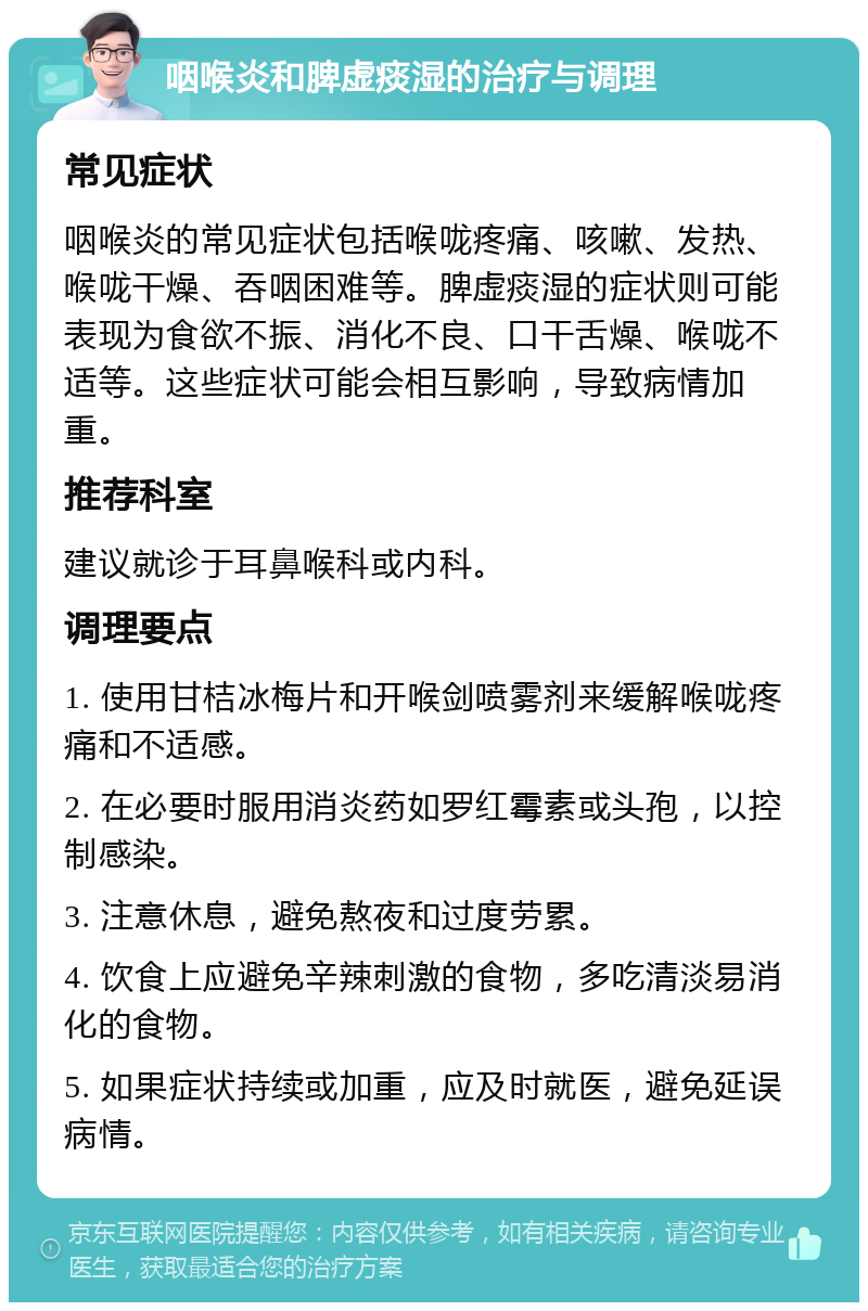 咽喉炎和脾虚痰湿的治疗与调理 常见症状 咽喉炎的常见症状包括喉咙疼痛、咳嗽、发热、喉咙干燥、吞咽困难等。脾虚痰湿的症状则可能表现为食欲不振、消化不良、口干舌燥、喉咙不适等。这些症状可能会相互影响，导致病情加重。 推荐科室 建议就诊于耳鼻喉科或内科。 调理要点 1. 使用甘桔冰梅片和开喉剑喷雾剂来缓解喉咙疼痛和不适感。 2. 在必要时服用消炎药如罗红霉素或头孢，以控制感染。 3. 注意休息，避免熬夜和过度劳累。 4. 饮食上应避免辛辣刺激的食物，多吃清淡易消化的食物。 5. 如果症状持续或加重，应及时就医，避免延误病情。