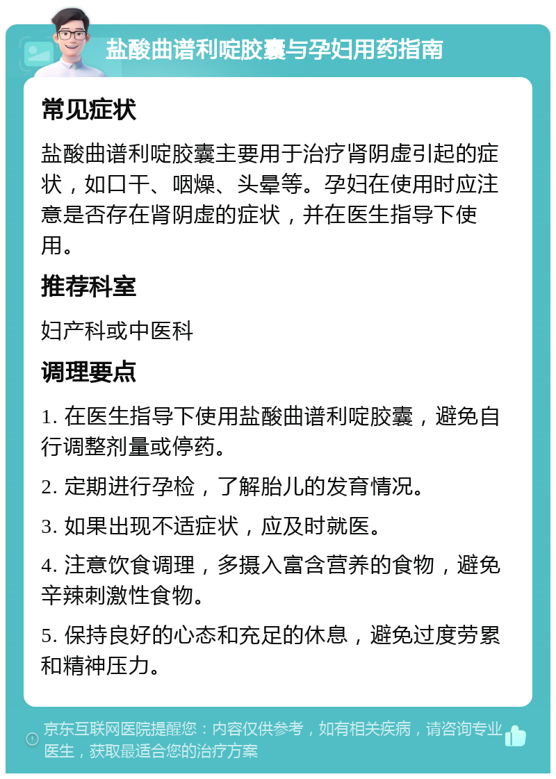 盐酸曲谱利啶胶囊与孕妇用药指南 常见症状 盐酸曲谱利啶胶囊主要用于治疗肾阴虚引起的症状，如口干、咽燥、头晕等。孕妇在使用时应注意是否存在肾阴虚的症状，并在医生指导下使用。 推荐科室 妇产科或中医科 调理要点 1. 在医生指导下使用盐酸曲谱利啶胶囊，避免自行调整剂量或停药。 2. 定期进行孕检，了解胎儿的发育情况。 3. 如果出现不适症状，应及时就医。 4. 注意饮食调理，多摄入富含营养的食物，避免辛辣刺激性食物。 5. 保持良好的心态和充足的休息，避免过度劳累和精神压力。