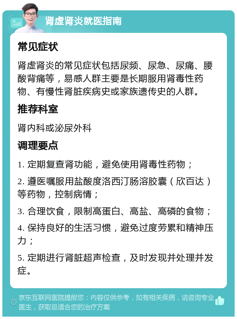 肾虚肾炎就医指南 常见症状 肾虚肾炎的常见症状包括尿频、尿急、尿痛、腰酸背痛等，易感人群主要是长期服用肾毒性药物、有慢性肾脏疾病史或家族遗传史的人群。 推荐科室 肾内科或泌尿外科 调理要点 1. 定期复查肾功能，避免使用肾毒性药物； 2. 遵医嘱服用盐酸度洛西汀肠溶胶囊（欣百达）等药物，控制病情； 3. 合理饮食，限制高蛋白、高盐、高磷的食物； 4. 保持良好的生活习惯，避免过度劳累和精神压力； 5. 定期进行肾脏超声检查，及时发现并处理并发症。