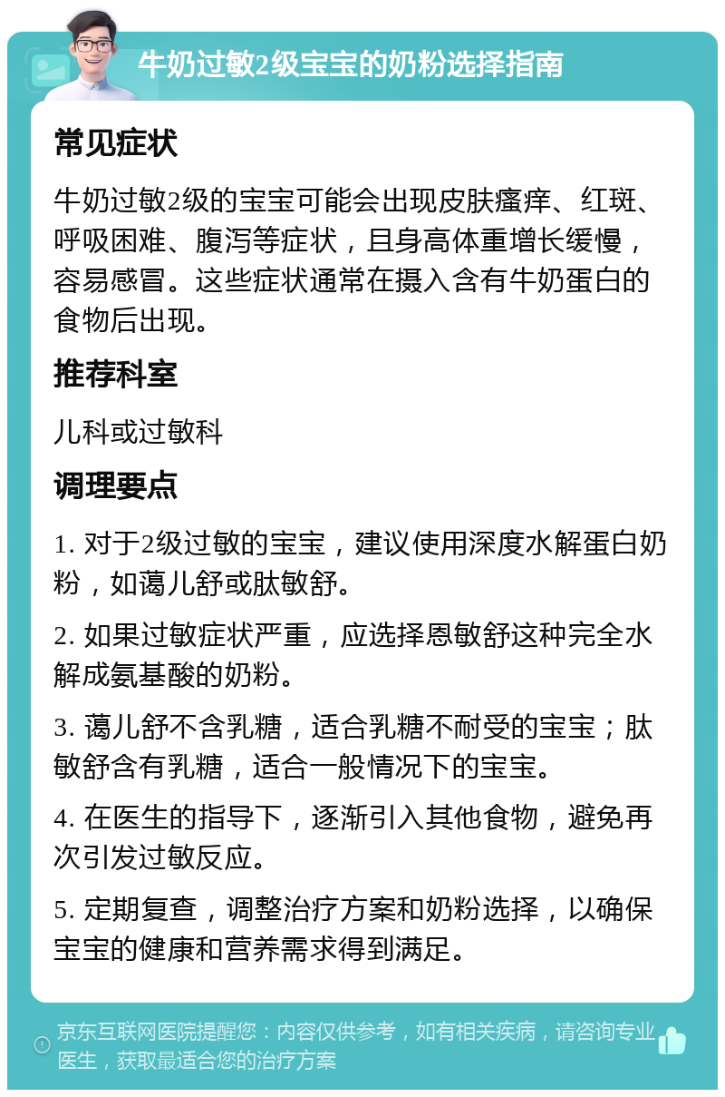 牛奶过敏2级宝宝的奶粉选择指南 常见症状 牛奶过敏2级的宝宝可能会出现皮肤瘙痒、红斑、呼吸困难、腹泻等症状，且身高体重增长缓慢，容易感冒。这些症状通常在摄入含有牛奶蛋白的食物后出现。 推荐科室 儿科或过敏科 调理要点 1. 对于2级过敏的宝宝，建议使用深度水解蛋白奶粉，如蔼儿舒或肽敏舒。 2. 如果过敏症状严重，应选择恩敏舒这种完全水解成氨基酸的奶粉。 3. 蔼儿舒不含乳糖，适合乳糖不耐受的宝宝；肽敏舒含有乳糖，适合一般情况下的宝宝。 4. 在医生的指导下，逐渐引入其他食物，避免再次引发过敏反应。 5. 定期复查，调整治疗方案和奶粉选择，以确保宝宝的健康和营养需求得到满足。