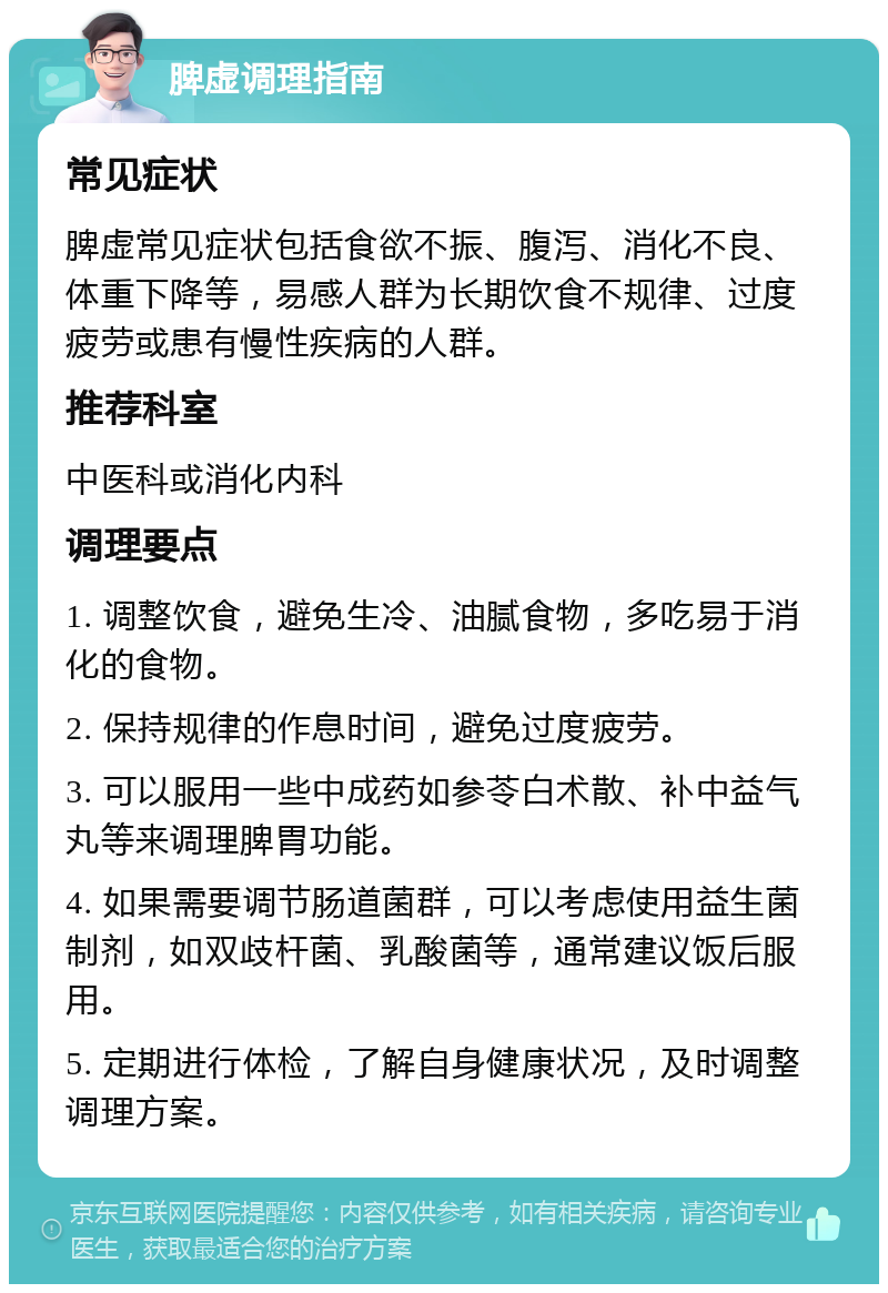 脾虚调理指南 常见症状 脾虚常见症状包括食欲不振、腹泻、消化不良、体重下降等，易感人群为长期饮食不规律、过度疲劳或患有慢性疾病的人群。 推荐科室 中医科或消化内科 调理要点 1. 调整饮食，避免生冷、油腻食物，多吃易于消化的食物。 2. 保持规律的作息时间，避免过度疲劳。 3. 可以服用一些中成药如参苓白术散、补中益气丸等来调理脾胃功能。 4. 如果需要调节肠道菌群，可以考虑使用益生菌制剂，如双歧杆菌、乳酸菌等，通常建议饭后服用。 5. 定期进行体检，了解自身健康状况，及时调整调理方案。