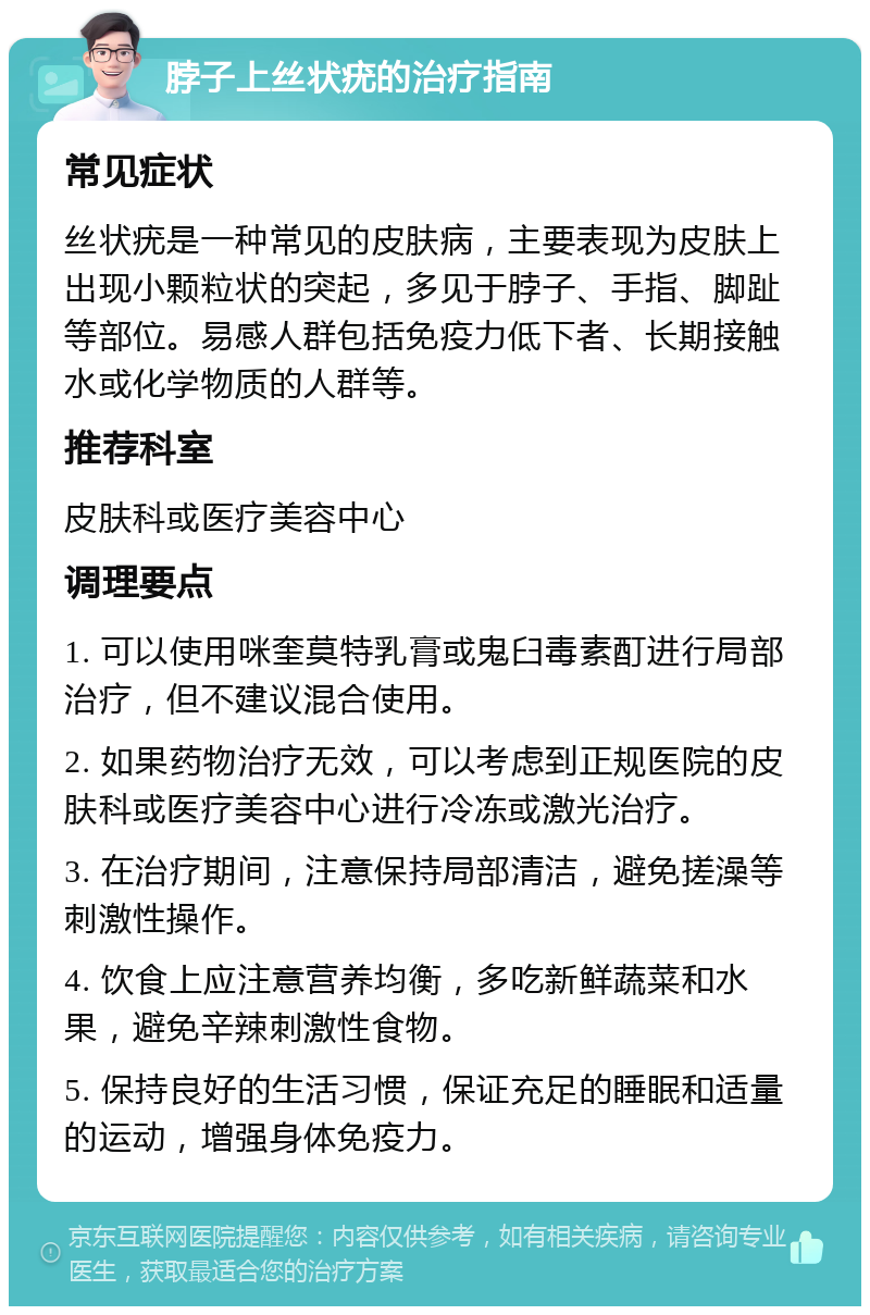 脖子上丝状疣的治疗指南 常见症状 丝状疣是一种常见的皮肤病，主要表现为皮肤上出现小颗粒状的突起，多见于脖子、手指、脚趾等部位。易感人群包括免疫力低下者、长期接触水或化学物质的人群等。 推荐科室 皮肤科或医疗美容中心 调理要点 1. 可以使用咪奎莫特乳膏或鬼臼毒素酊进行局部治疗，但不建议混合使用。 2. 如果药物治疗无效，可以考虑到正规医院的皮肤科或医疗美容中心进行冷冻或激光治疗。 3. 在治疗期间，注意保持局部清洁，避免搓澡等刺激性操作。 4. 饮食上应注意营养均衡，多吃新鲜蔬菜和水果，避免辛辣刺激性食物。 5. 保持良好的生活习惯，保证充足的睡眠和适量的运动，增强身体免疫力。