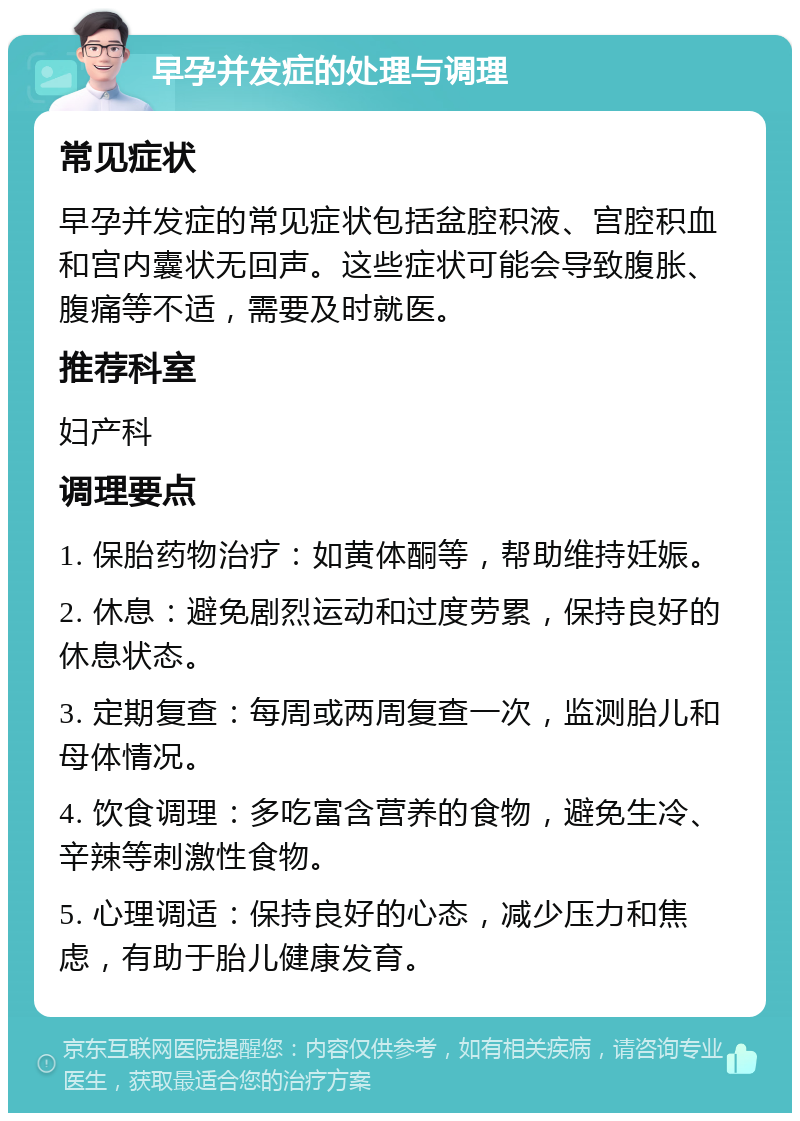 早孕并发症的处理与调理 常见症状 早孕并发症的常见症状包括盆腔积液、宫腔积血和宫内囊状无回声。这些症状可能会导致腹胀、腹痛等不适，需要及时就医。 推荐科室 妇产科 调理要点 1. 保胎药物治疗：如黄体酮等，帮助维持妊娠。 2. 休息：避免剧烈运动和过度劳累，保持良好的休息状态。 3. 定期复查：每周或两周复查一次，监测胎儿和母体情况。 4. 饮食调理：多吃富含营养的食物，避免生冷、辛辣等刺激性食物。 5. 心理调适：保持良好的心态，减少压力和焦虑，有助于胎儿健康发育。