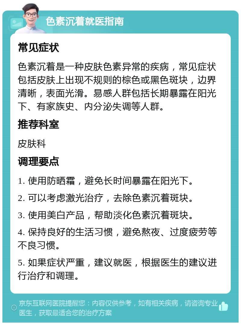 色素沉着就医指南 常见症状 色素沉着是一种皮肤色素异常的疾病，常见症状包括皮肤上出现不规则的棕色或黑色斑块，边界清晰，表面光滑。易感人群包括长期暴露在阳光下、有家族史、内分泌失调等人群。 推荐科室 皮肤科 调理要点 1. 使用防晒霜，避免长时间暴露在阳光下。 2. 可以考虑激光治疗，去除色素沉着斑块。 3. 使用美白产品，帮助淡化色素沉着斑块。 4. 保持良好的生活习惯，避免熬夜、过度疲劳等不良习惯。 5. 如果症状严重，建议就医，根据医生的建议进行治疗和调理。