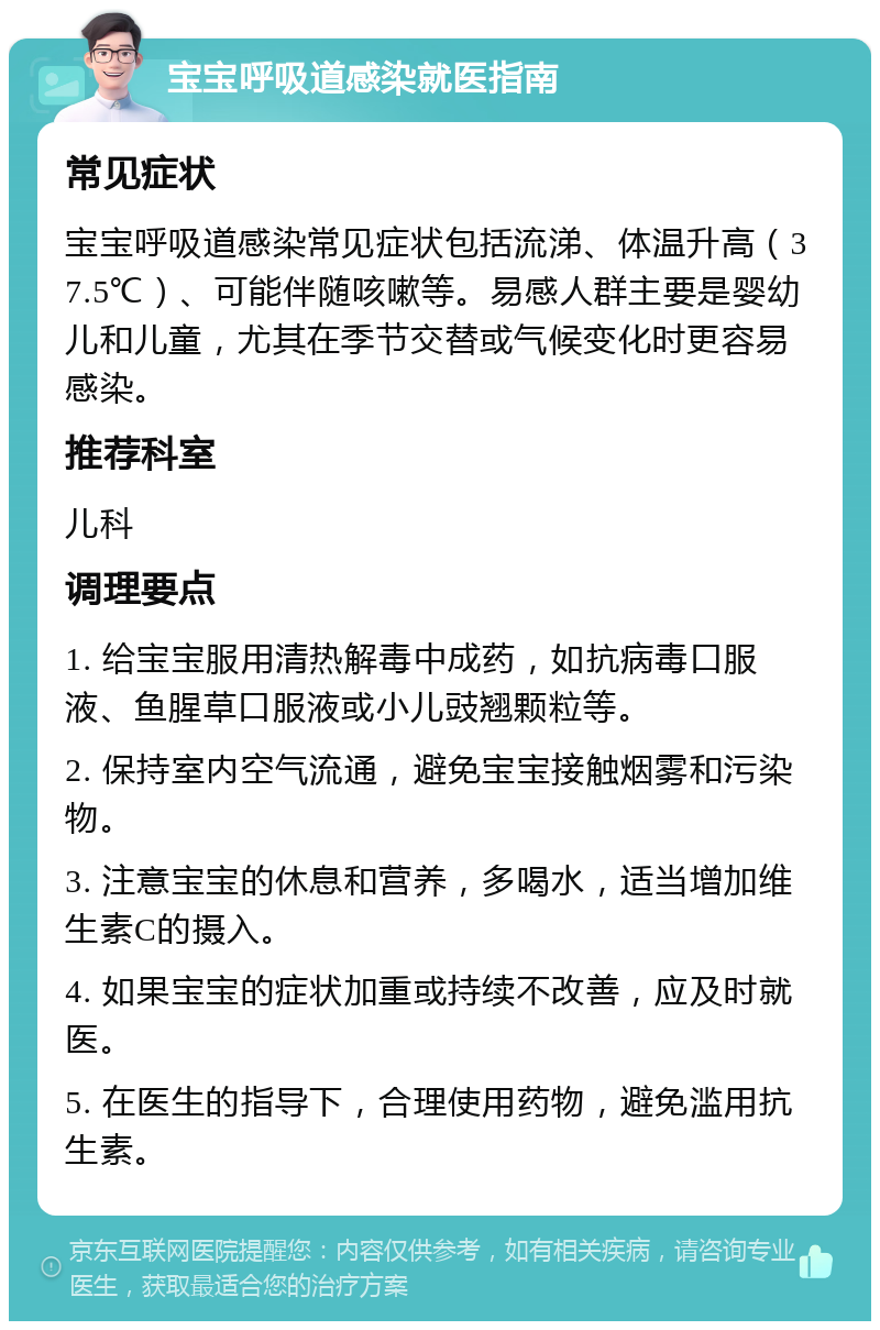 宝宝呼吸道感染就医指南 常见症状 宝宝呼吸道感染常见症状包括流涕、体温升高（37.5℃）、可能伴随咳嗽等。易感人群主要是婴幼儿和儿童，尤其在季节交替或气候变化时更容易感染。 推荐科室 儿科 调理要点 1. 给宝宝服用清热解毒中成药，如抗病毒口服液、鱼腥草口服液或小儿豉翘颗粒等。 2. 保持室内空气流通，避免宝宝接触烟雾和污染物。 3. 注意宝宝的休息和营养，多喝水，适当增加维生素C的摄入。 4. 如果宝宝的症状加重或持续不改善，应及时就医。 5. 在医生的指导下，合理使用药物，避免滥用抗生素。